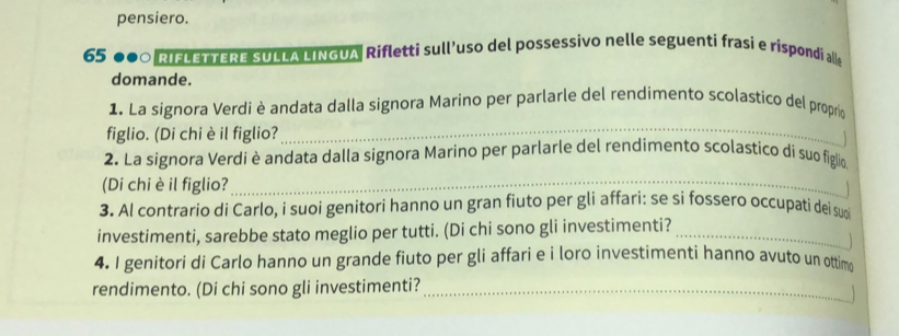 pensiero.
65 000 RIFLETTERE SULLA LINGUA Rifletti sull’uso del possessivo nelle seguenti frasi e rispondi alle 
domande. 
_ 
1. La signora Verdi è andata dalla signora Marino per parlarle del rendimento scolastico del proprio 
figlio. (Di chi è il figlio? 

2. La signora Verdi è andata dalla signora Marino per parlarle del rendimento scolastico di suo figlio. 
(Di chi è il figlio?_ 
1 
3. Al contrario di Carlo, i suoi genitori hanno un gran fiuto per gli affari: se si fossero occupati dei suoi 
investimenti, sarebbe stato meglio per tutti. (Di chi sono gli investimenti?_ 

4. I genitori di Carlo hanno un grande fiuto per gli affari e i loro investimenti hanno avuto un ottimo 
rendimento. (Di chi sono gli investimenti?_ 
1