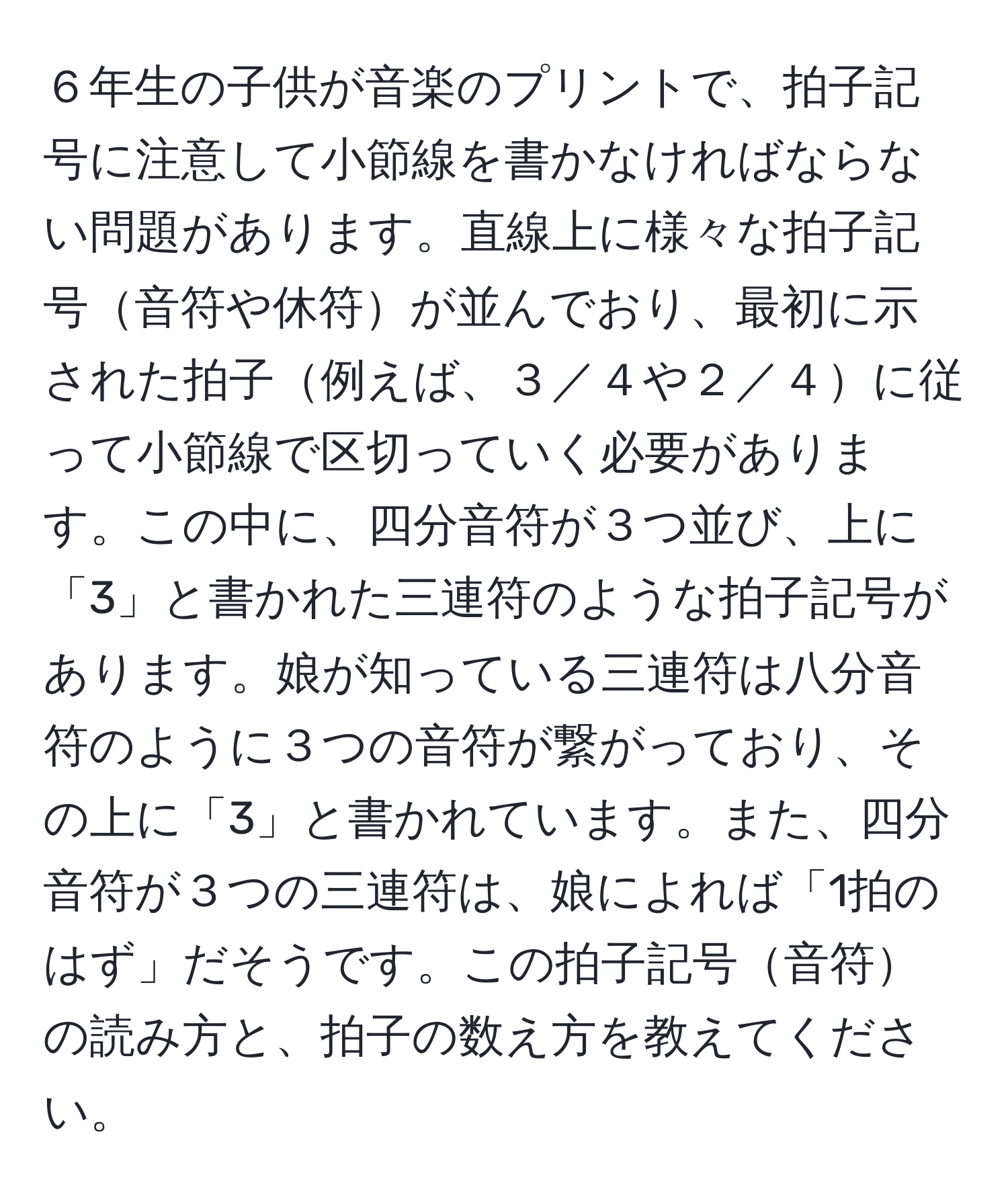 ６年生の子供が音楽のプリントで、拍子記号に注意して小節線を書かなければならない問題があります。直線上に様々な拍子記号音符や休符が並んでおり、最初に示された拍子例えば、３／４や２／４に従って小節線で区切っていく必要があります。この中に、四分音符が３つ並び、上に「3」と書かれた三連符のような拍子記号があります。娘が知っている三連符は八分音符のように３つの音符が繋がっており、その上に「3」と書かれています。また、四分音符が３つの三連符は、娘によれば「1拍のはず」だそうです。この拍子記号音符の読み方と、拍子の数え方を教えてください。