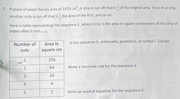 A piece of paper has an area of 1024in^2. A strip is cut off that is  1/4  of the original area. From that strip, 
another strip is cut off that is  1/4  the area of the first, and so on. 
Here is table representing the sequence k, where k(n) is the area in square centimeters of the strip of 
paper after n cuts 
Is the sequence k, arithmetic, geometric, or neither? Explain 
Write a recursive rule for the sequence k. 
Write an explicit equation for the sequence k.