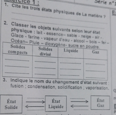 ercice 1 : n°1 
Série 
1. Cite les trois états physiques de La matière ? 
E 
_ 
2. Classer les objets suivants selon leur état 
physique : lait - essence- sable - neige - air - 
Glace - farine - vapeur d'eau - alc 
Oc 
angement d^1 état suivant : 
fusion ; condensation, solidification ; vaporisation. 0 
État État État r 
_ 
Solide Liquide Gaz