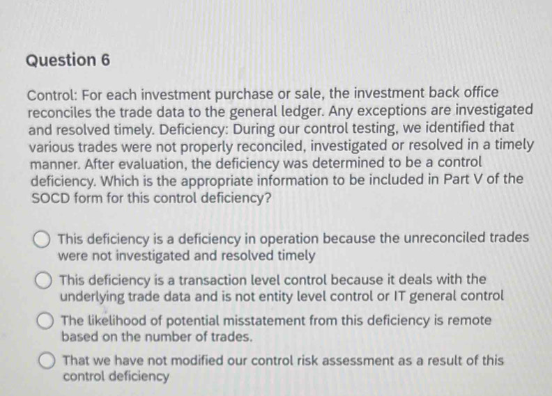 Control: For each investment purchase or sale, the investment back office
reconciles the trade data to the general ledger. Any exceptions are investigated
and resolved timely. Deficiency: During our control testing, we identified that
various trades were not properly reconciled, investigated or resolved in a timely
manner. After evaluation, the deficiency was determined to be a control
deficiency. Which is the appropriate information to be included in Part V of the
SOCD form for this control deficiency?
This deficiency is a deficiency in operation because the unreconciled trades
were not investigated and resolved timely
This deficiency is a transaction level control because it deals with the
underlying trade data and is not entity level control or IT general control
The likelihood of potential misstatement from this deficiency is remote
based on the number of trades.
That we have not modified our control risk assessment as a result of this
control deficiency