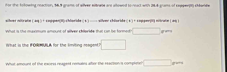 For the following reaction, 56.9 grams of silver nitrate are allowed to react with 26.6 grams of copper(II) chloride 
silver nitrate ( aq ) + copper(II) chloride ( s ) —→ silver chloride ( s ) + copper(II) nitrate ( aq ) 
What is the maximum amount of silver chloride that can be formed? □ grams
What is the FORMULA for the limiting reagent? □ 
What amount of the excess reagent remains after the reaction is complete? □ : gram 16