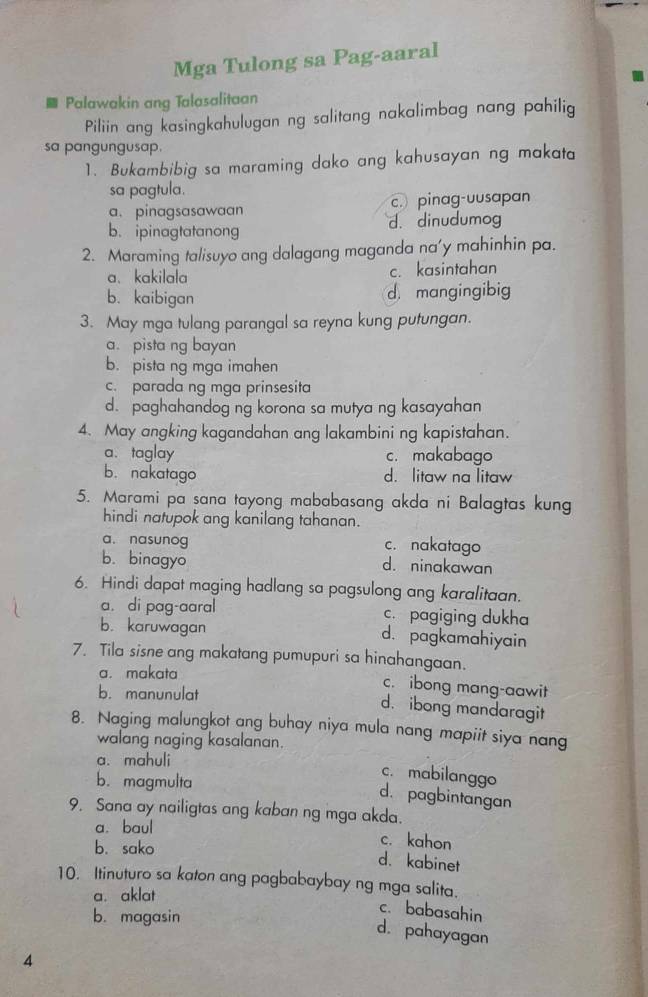 Mga Tulong sa Pag-aaral
.
Palawakin ang Talasalitaan
Piliin ang kasingkahulugan ng salitang nakalimbag nang pahilig
sa pangungusap.
1. Bukambibig sa maraming dako ang kahusayan ng makata
sa pagtula.
a. pinagsasawaan c. pinag-uusapan
b. ipinagtatanong d. dinudumog
2. Maraming talisuyo ang dalagang maganda na'y mahinhin pa.
a、kakilala c. kasintahan
b. kaibigan d mangingibig
3. May mga tulang parangal sa reyna kung putungan.
a. pista ng bayan
b. pista ng mga imahen
c. parada ng mga prinsesita
d. paghahandog ng korona sa mutya ng kasayahan
4. May angking kagandahan ang lakambini ng kapistahan.
a、 taglay c. makabago
b. nakatago d. litaw na Iitaw
5. Marami pa sana tayong mababasang akda ni Balagtas kung
hindi natupok ang kanilang tahanan.
a. nasunog c. nakatago
b. binagyo d. ninakawan
6. Hindi dapat maging hadlang sa pagsulong ang karalitaan.
a. di pag-aaral c. pagiging dukha
b. karuwagan d. pagkamahiyain
7. Tila sisne ang makatang pumupuri sa hinahangaan.
a. makata
c. ibong mang-aawit
b. manunulat
d. ibong mandaragit
8. Naging malungkot ang buhay niya mula nang mapiit siya nang
walang naging kasalanan.
a. mahuli
b.magmulta
c. mabilanggo
d. pagbintangan
9. Sana ay nailigtas ang kaban ng mga akda.
a. baul c. kahon
b. sako
d. kabinet
10. Itinuturo sa katon ang pagbabaybay ng mga salita.
a. aklat
b. magasin
c. babasahin
d. pahayagan
4