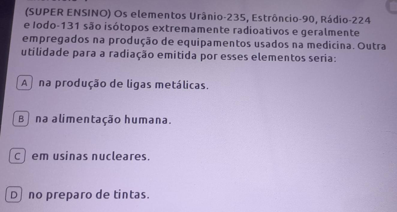 (SUPER ENSINO) Os elementos Urânio- 235, Estrôncio- 90, Rádio- 224
e Iodo- 131 são isótopos extremamente radioativos e geralmente
empregados na produção de equipamentos usados na medicina. Outra
utilidade para a radiação emitida por esses elementos seria:
A na produção de ligas metálicas.
B) na alimentação humana.
c) em usinas nucleares.
D no preparo de tintas.