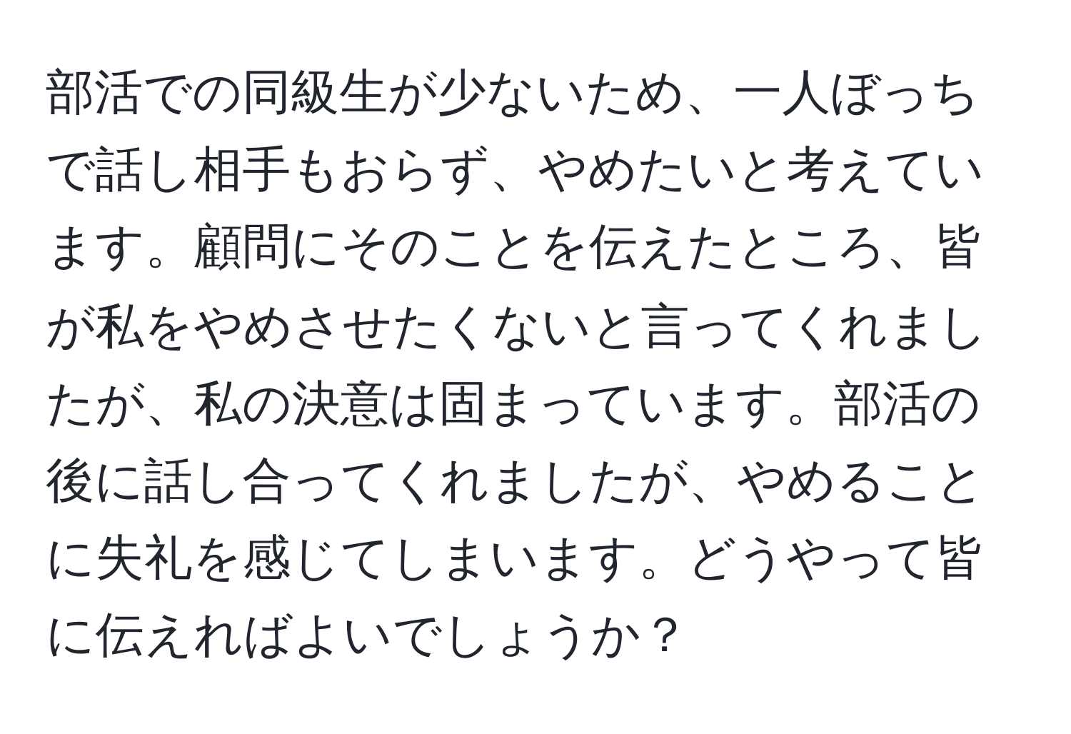 部活での同級生が少ないため、一人ぼっちで話し相手もおらず、やめたいと考えています。顧問にそのことを伝えたところ、皆が私をやめさせたくないと言ってくれましたが、私の決意は固まっています。部活の後に話し合ってくれましたが、やめることに失礼を感じてしまいます。どうやって皆に伝えればよいでしょうか？