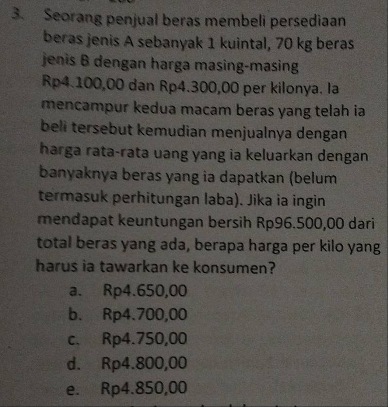 Seorang penjual beras membeli persediaan
beras jenis A sebanyak 1 kuintal, 70 kg beras
jenis B dengan harga masing-masing
Rp4.100,00 dan Rp4.300,00 per kilonya. la
mencampur kedua macam beras yang telah ia
beli tersebut kemudian menjualnya dengan
harga rata-rata uang yang ia keluarkan dengan
banyaknya beras yang ia dapatkan (belum
termasuk perhitungan laba). Jika ia ingin
mendapat keuntungan bersih Rp96.500,00 dari
total beras yang ada, berapa harga per kilo yang
harus ia tawarkan ke konsumen?
a. Rp4.650,00
b. Rp4.700,00
c. Rp4.750,00
d. Rp4.800,00
e. Rp4.850,00