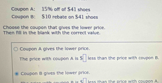 Coupon A: 15% off of $41 shoes
Coupon B: $10 rebate on $41 shoes
Choose the coupon that gives the lower price.
Then fill in the blank with the correct value.
Coupon A gives the lower price.
The price with coupon A is $ự less than the price with coupon B.
Coupon B gives the lower price.
B is Stless than the price with coupon A.