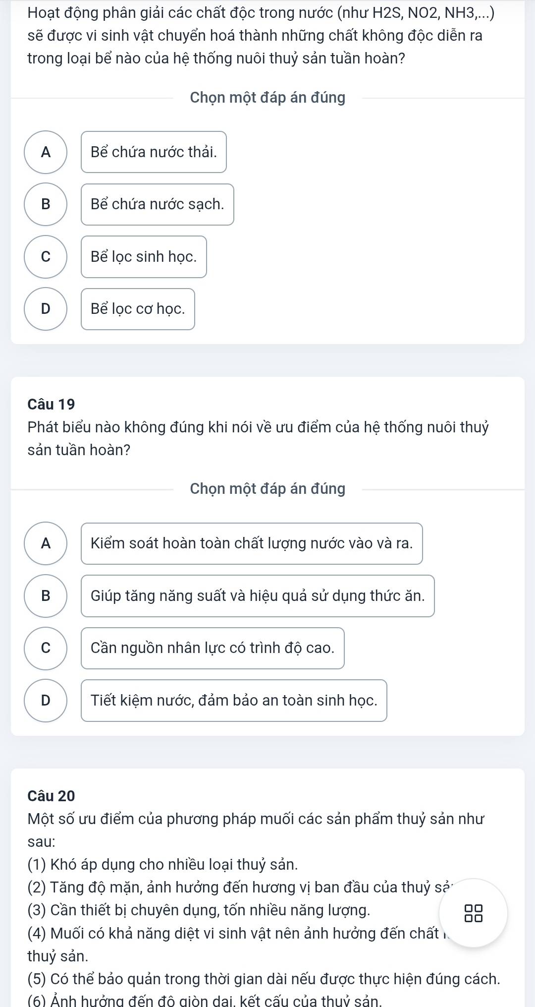 Hoạt động phân giải các chất độc trong nước (như H2S, NO2, NH3,...)
sẽ được vi sinh vật chuyển hoá thành những chất không độc diễn ra
trong loại bể nào của hệ thống nuôi thuỷ sản tuần hoàn?
Chọn một đáp án đúng
A Bể chứa nước thải.
B Bể chứa nước sạch.
C Bể lọc sinh học.
D Bể lọc cơ học.
Câu 19
Phát biểu nào không đúng khi nói về ưu điểm của hệ thống nuôi thuỷ
sản tuần hoàn?
Chọn một đáp án đúng
A Kiểm soát hoàn toàn chất lượng nước vào và ra.
B Giúp tăng năng suất và hiệu quả sử dụng thức ăn.
C Cần nguồn nhân lực có trình độ cao.
D Tiết kiệm nước, đảm bảo an toàn sinh học.
Câu 20
Một số ưu điểm của phương pháp muối các sản phẩm thuỷ sản như
sau:
(1) Khó áp dụng cho nhiều loại thuỷ sản.
(2) Tăng độ mặn, ảnh hưởng đến hương vị ban đầu của thuỷ sả:
(3) Cần thiết bị chuyên dụng, tốn nhiều năng lượng.
□□
□□
(4) Muối có khả năng diệt vi sinh vật nên ảnh hưởng đến chất 
thuỷ sản.
(5) Có thể bảo quản trong thời gian dài nếu được thực hiện đúng cách.
(6) Ảnh hưởng đến đô giòn dai. kết cấu của thuỷ sản.