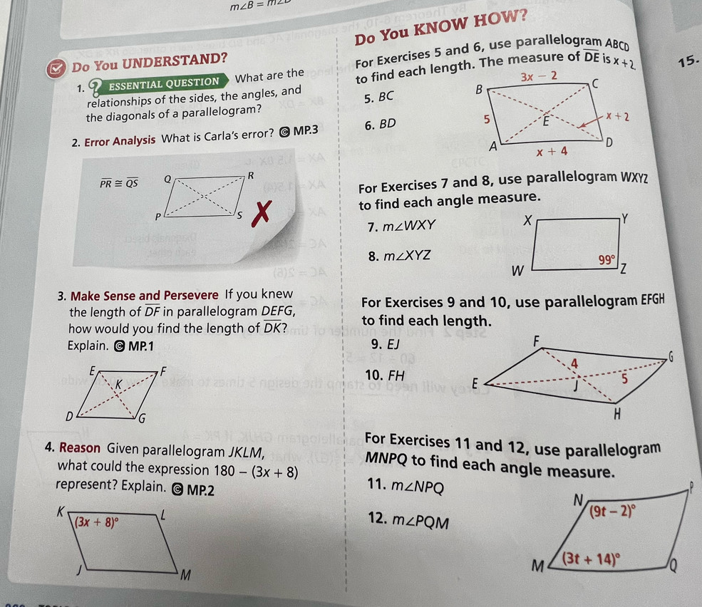 m∠ B=m∠
Do You KNOW HOW?
Do You UNDERSTAND?
For Exercises 5 and 6, use parallelogram ABCD
1. 9 ESSENTIAL QUESTION What are the
relationships of the sides, the angles, and overline DE is x+2. 15.
the diagonals of a parallelogram? 5. BC
2. Error Analysis What is Carla's error? @ MP.3 6. BD
overline PR≌ overline QS
For Exercises 7 and 8, use parallelogram WXY
to find each angle measure.
7. m∠ WXY
8. m∠ XYZ
3. Make Sense and Persevere If you knew For Exercises 9 and 10, use parallelogram EFGH
the length of overline DF in parallelogram DEFG, to find each length.
how would you find the length of overline DK 2
Explain. @ MP.1 9、 EJ
10. FH
For Exercises 11 and 12, use parallelogram
4. Reason Given parallelogram JKLM,
MNPQ to find each angle measure.
what could the expression 180-(3x+8) 11. m∠ NPQ
represent? Explain. @ MP.2 
12. m∠ PQM