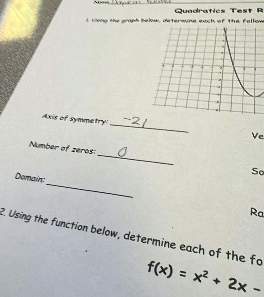 Name_ 
Quadratics Test R 
1. Using the graph below, determine each of the follow 
_ 
Axis of symmetry: 
Ve 
Number of zeros:_ So 
_ 
Domain: 
Ra 
2. Using the function below, determine each of the fo
f(x)=x^2+2x-