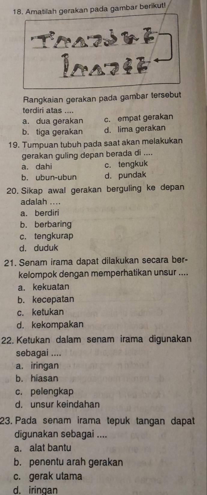 Amatilah gerakan pada gambar berikut!
Rangkaian gerakan pada gambar tersebut
terdiri atas ....
a. dua gerakan c. empat gerakan
b. tiga gerakan d. lima gerakan
19. Tumpuan tubuh pada saat akan melakukan
gerakan guling depan berada di ....
a. dahi c. tengkuk
b. ubun-ubun d. pundak
20. Sikap awal gerakan berguling ke depan
adalah ....
a. berdiri
b. berbaring
c. tengkurap
d. duduk
21. Senam irama dapat dilakukan secara ber-
kelompok dengan memperhatikan unsur ....
a. kekuatan
b. kecepatan
c. ketukan
d. kekompakan
22. Ketukan dalam senam irama digunakan
sebagai ....
a. iringan
b. hiasan
c. pelengkap
d. unsur keindahan
23. Pada senam irama tepuk tangan dapat
digunakan sebagai ....
a. alat bantu
b. penentu arah gerakan
c. gerak utama
d. iringan