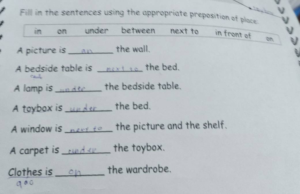 Fill in the sentences using the appropriate preposition of place: 
in on under between next to in front of on 
A picture is _the wall. 
A bedside table is _the bed. 
A lamp is _the bedside table. 
A toybox is _the bed. 
A window is _the picture and the shelf. 
A carpet is _the toybox. 
Clothes is _the wardrobe.