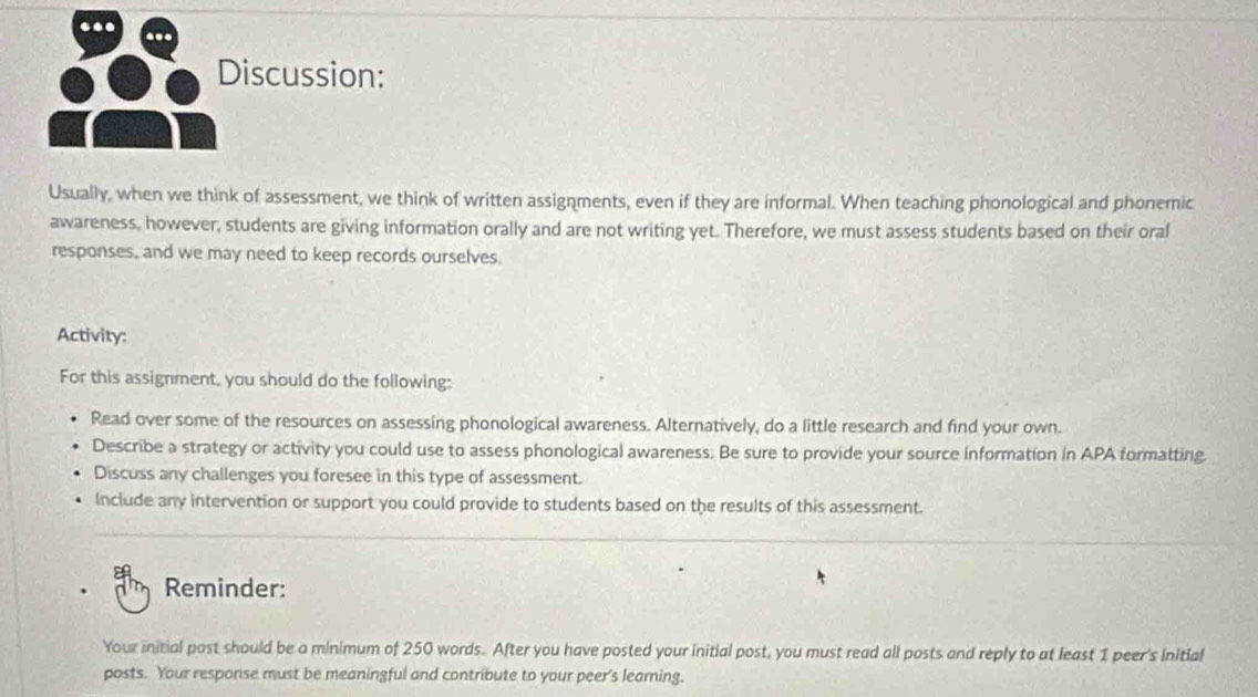 Discussion: 
Usually, when we think of assessment, we think of written assignments, even if they are informal. When teaching phonological and phonemic 
awareness, however, students are giving information orally and are not writing yet. Therefore, we must assess students based on their oral 
responses, and we may need to keep records ourselves. 
Activity: 
For this assignment, you should do the following: 
Read over some of the resources on assessing phonological awareness. Alternatively, do a little research and find your own. 
Describe a strategy or activity you could use to assess phonological awareness. Be sure to provide your source information in APA formatting. 
Discuss any challenges you foresee in this type of assessment. 
Include any intervention or support you could provide to students based on the results of this assessment. 
_ 
Reminder: 
Your initial past should be a minimum of 250 words. After you have posted your initial post, you must read all posts and reply to at least 1 peer's initial 
posts. Your response must be meaningful and contribute to your peer's learning.