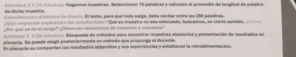 Actividad 3.1 (10 minutos): Hagamos muestras. Seleccionen 10 palabras y calculen el promedio de longitud de palabra 
de dicha muestra. 
Consideración didáctica de diseño: El texto, para que todo salga, debe oscilar entre las 250 palabras. 
¿Qué respuesta esperamos del estudiantado? Que su muestra no sea adecuada, buscamos, en cierto sentido, el error. 
¿Por qué se da el sesgo? ¿Observas variaciones de muestras a muestras? 
Actividad 3. 2 (20 minutos): Búsqueda de métodos para encontrar muestras aleatorias y presentación de resultados en 
plenaria. Se puede elegir posteriormente un método que proponga el docente. 
En plenaria se comparten los resultados obtenidos y sus experiencias y establecer la retroalimentación.