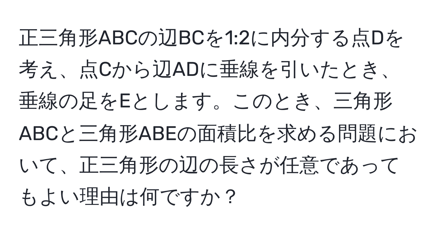 正三角形ABCの辺BCを1:2に内分する点Dを考え、点Cから辺ADに垂線を引いたとき、垂線の足をEとします。このとき、三角形ABCと三角形ABEの面積比を求める問題において、正三角形の辺の長さが任意であってもよい理由は何ですか？