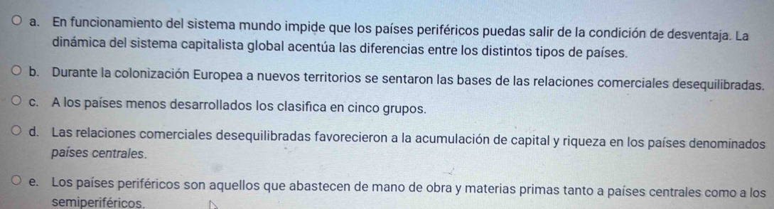 a. En funcionamiento del sistema mundo impide que los países periféricos puedas salir de la condición de desventaja. La
dinámica del sistema capitalista global acentúa las diferencias entre los distintos tipos de países.
b. Durante la colonización Europea a nuevos territorios se sentaron las bases de las relaciones comerciales desequilibradas.
c. A los países menos desarrollados los clasifica en cinco grupos.
d. Las relaciones comerciales desequilibradas favorecieron a la acumulación de capital y riqueza en los países denominados
países centrales.
e. Los países periféricos son aquellos que abastecen de mano de obra y materias primas tanto a países centrales como a los
semiperiféricos.