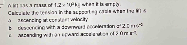 A lift has a mass of 1.2* 10^3kg when it is empty. 
Calculate the tension in the supporting cable when the lift is 
a ascending at constant velocity 
b descending with a downward acceleration of 2.0ms^(-2)
c ascending with an upward acceleration of 2.0ms^(-2).