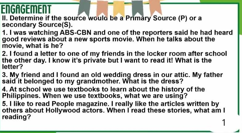 ENGAGEMENT 
II. Determine if the source would be a Primary Source (P) or a 
secondary Source(S). 
1. I was watching ABS-CBN and one of the reporters said he had heard 
good reviews about a new sports movie. When he talks about the 
movie, what is he? 
2. I found a letter to one of my friends in the locker room after school 
the other day. I know it's private but I want to read it! What is the 
letter? 
3. My friend and I found an old wedding dress in our attic. My father 
said it belonged to my grandmother. What is the dress? 
4. At school we use textbooks to learn about the history of the 
Philippines. When we use textbooks, what we are using? 
5. I like to read People magazine. I really like the articles written by 
others about Hollywood actors. When I read these stories, what am I 
reading? 
1