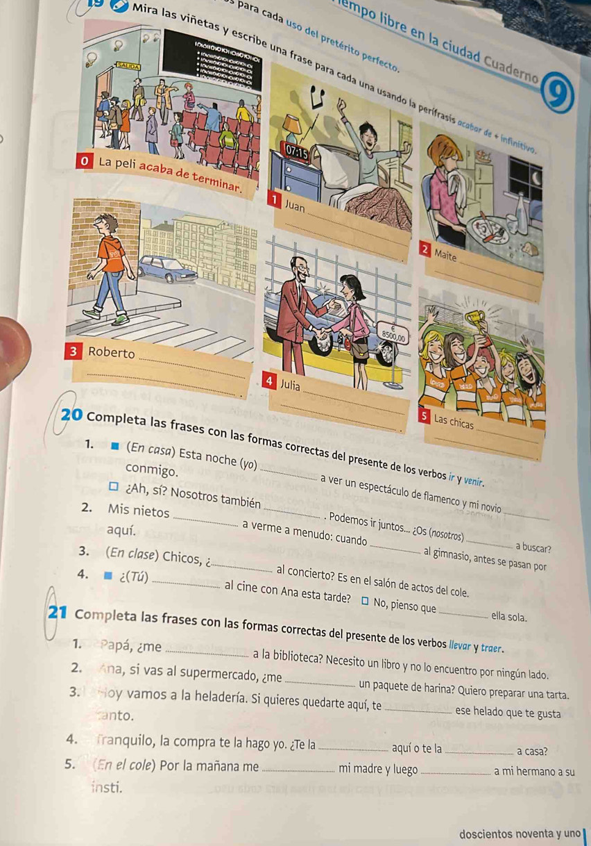 para cada uso del pretérito perfecto 
empo libre en la ciudad Cuadern 
Mira las viñetas y escribe una frase para cada una usando la perífrasis acabor de infinicia 
a ver un espectáculo de flamenco y mi novio 
2. Mis nietos 
, sí? Nosotros también . Podemos ir juntos... ¿Os (nosotros) 
aquí. 
a verme a menudo: cuando _al gimnasio, antes se pasan por 
a buscar? 
3. (En clase) Chicos, ¿_ al concierto? Es en el salón de actos del cole. 
4. ■ ¿(Tú)_ 
al cine con Ana esta tarde? □ No, pienso que 
ella sola. 
21 Completa las frases con las formas correctas del presente de los verbos llevar y traer. 
1. Papá, ¿me a la biblioteca? Necesito un libro y no lo encuentro por ningún lado. 
2. Ana, si vas al supermercado, ¿me _un paquete de harina? Quiero preparar una tarta. 
3. Hoy vamos a la heladería. Si quieres quedarte aquí, te _ese helado que te gusta 
canto. 
4. franquilo, la compra te la hago yo. ¿Te la _aquí o te la_ 
a casa? 
5. (En el cole) Por la mañana me _mi madre y luego _a mi hermano a su 
insti. 
doscientos noventa y uno