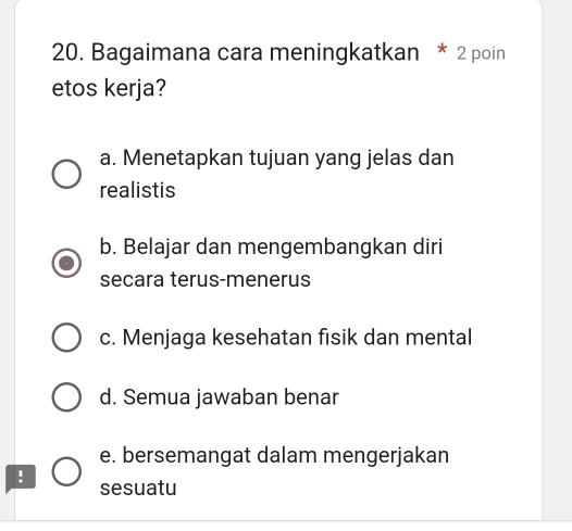 Bagaimana cara meningkatkan * 2 poin
etos kerja?
a. Menetapkan tujuan yang jelas dan
realistis
b. Belajar dan mengembangkan diri
secara terus-menerus
c. Menjaga kesehatan fisik dan mental
d. Semua jawaban benar
e. bersemangat dalam mengerjakan
!
sesuatu