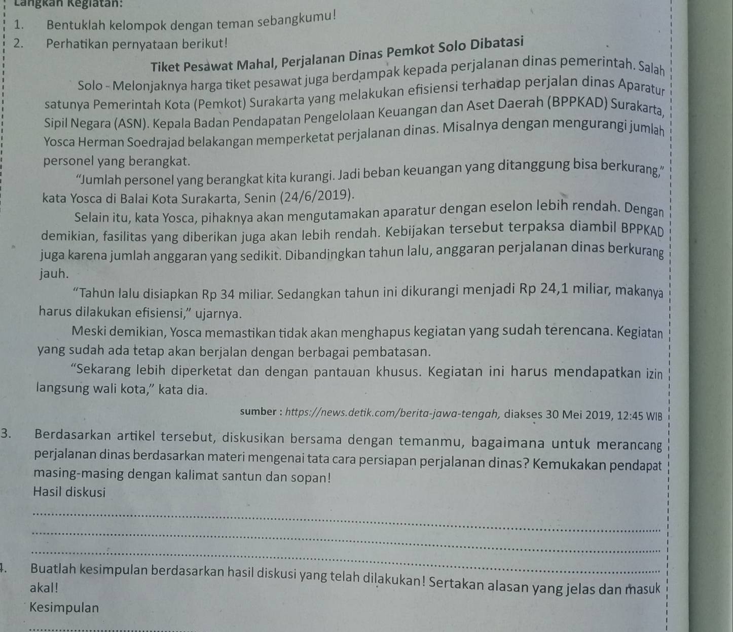 Langkán Kegiatán:
1. Bentuklah kelompok dengan teman sebangkumu!
2. Perhatikan pernyataan berikut!
Tiket Pesawat Mahal, Perjalanan Dinas Pemkot Solo Dibatasi
Solo - Melonjaknya harga tiket pesawat juga berdampak kepada perjalanan dinas pemerintah. Salah
satunya Pemerintah Kota (Pemkot) Surakarta yang melakukan efisiensi terhadap perjalan dinas Aparatur
Sipil Negara (ASN). Kepala Badan Pendapatan Pengelolaan Keuangan dan Aset Daerah (BPPKAD) Surakarta,
Yosca Herman Soedrajad belakangan memperketat perjalanan dinas. Misalnya dengan mengurangi jumlah
personel yang berangkat.
“Jumlah personel yang berangkat kita kurangi. Jadi beban keuangan yang ditanggung bisa berkurang”
kata Yosca di Balai Kota Surakarta, Senin (24/6/2019).
Selain itu, kata Yosca, pihaknya akan mengutamakan aparatur dengan eselon lebih rendah. Dengan
demikian, fasilitas yang diberikan juga akan lebih rendah. Kebijakan tersebut terpaksa diambil BPPKAD
juga karena jumlah anggaran yang sedikit. Dibandingkan tahun lalu, anggaran perjalanan dinas berkurang
jauh.
“Tahun lalu disiapkan Rp 34 miliar. Sedangkan tahun ini dikurangi menjadi Rp 24,1 miliar, makanya
harus dilakukan efisiensi,” ujarnya.
Meski demikian, Yosca memastikan tidak akan menghapus kegiatan yang sudah terencana. Kegiatan
yang sudah ada tetap akan berjalan dengan berbagai pembatasan.
“Sekarang lebih diperketat dan dengan pantauan khusus. Kegiatan ini harus mendapatkan izin
langsung wali kota,” kata dia.
sumber : https://news.detik.com/berita-jawa-tengah, diakses 30 Mei 2019, 12:45 WIB
3. Berdasarkan artikel tersebut, diskusikan bersama dengan temanmu, bagaimana untuk merancang
perjalanan dinas berdasarkan materi mengenai tata cara persiapan perjalanan dinas? Kemukakan pendapat
masing-masing dengan kalimat santun dan sopan!
Hasil diskusi
_
_
_
4. Buatlah kesimpulan berdasarkan hasil diskusi yang telah diļakukan! Sertakan alasan yang jelas dan masuk
akal!
Kesimpulan