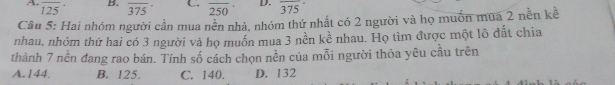 overline 125
B. overline 3 overline 5 C. 2 D.
375
250 375°
Câu 5: Hai nhóm người cần mua nền nhà, nhóm thứ nhất có 2 người và họ muốn mua 2 nền kề
nhau, nhóm thứ hai có 3 người và họ muốn mua 3 nền kề nhau. Họ tìm được một lô đất chia
thành 7 nền đang rao bán. Tính số cách chọn nền của mỗi người thỏa yêu cầu trên
A. 144. B. 125. C. 140. D. 132