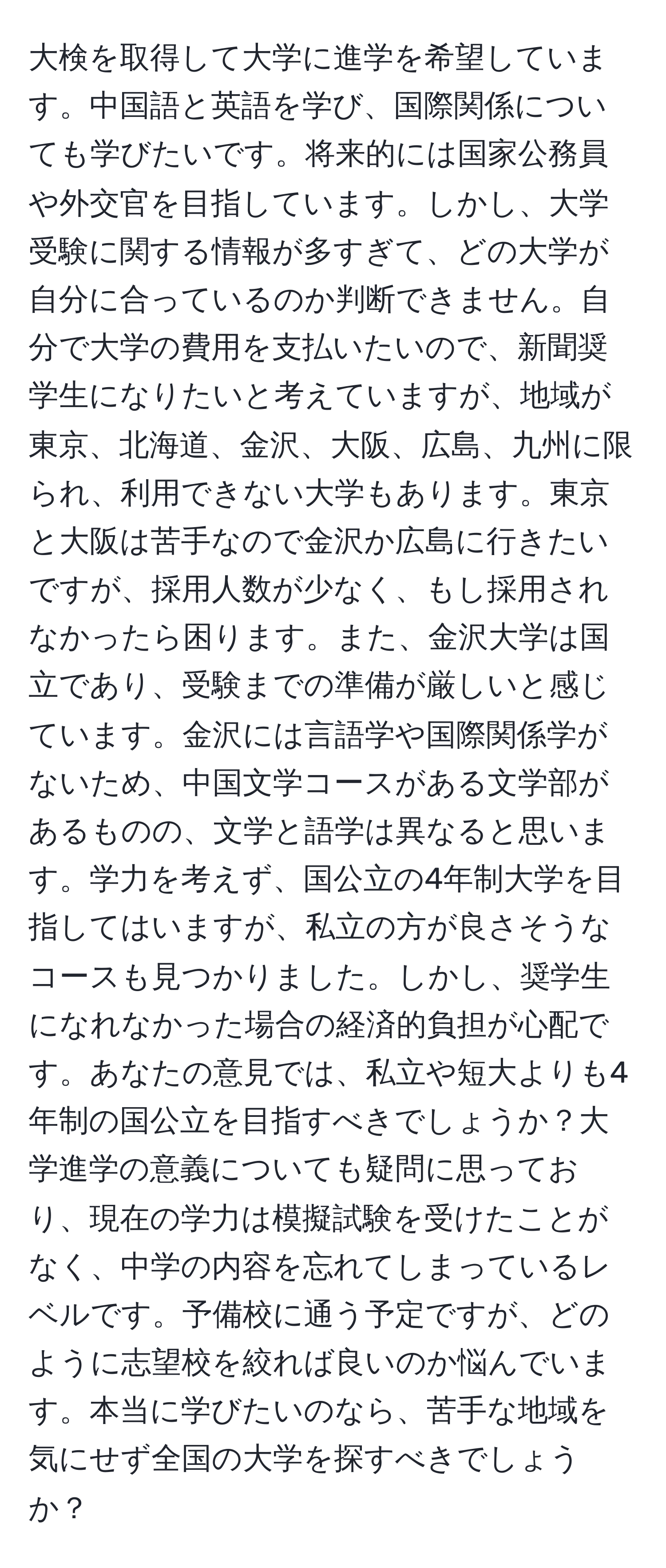 大検を取得して大学に進学を希望しています。中国語と英語を学び、国際関係についても学びたいです。将来的には国家公務員や外交官を目指しています。しかし、大学受験に関する情報が多すぎて、どの大学が自分に合っているのか判断できません。自分で大学の費用を支払いたいので、新聞奨学生になりたいと考えていますが、地域が東京、北海道、金沢、大阪、広島、九州に限られ、利用できない大学もあります。東京と大阪は苦手なので金沢か広島に行きたいですが、採用人数が少なく、もし採用されなかったら困ります。また、金沢大学は国立であり、受験までの準備が厳しいと感じています。金沢には言語学や国際関係学がないため、中国文学コースがある文学部があるものの、文学と語学は異なると思います。学力を考えず、国公立の4年制大学を目指してはいますが、私立の方が良さそうなコースも見つかりました。しかし、奨学生になれなかった場合の経済的負担が心配です。あなたの意見では、私立や短大よりも4年制の国公立を目指すべきでしょうか？大学進学の意義についても疑問に思っており、現在の学力は模擬試験を受けたことがなく、中学の内容を忘れてしまっているレベルです。予備校に通う予定ですが、どのように志望校を絞れば良いのか悩んでいます。本当に学びたいのなら、苦手な地域を気にせず全国の大学を探すべきでしょうか？