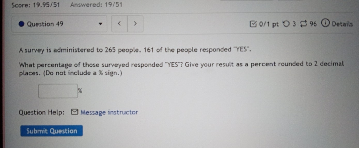 Score: 19.95/51 Answered: 19/51 
Question 49 < > 0/1 pt つ3 96 ⓘ Details 
A survey is administered to 265 people. 161 of the people responded ''YES''. 
What percentage of those surveyed responded ''YES''? Give your result as a percent rounded to 2 decimal 
places. (Do not include a % sign.)
□°
Question Help: Message instructor 
Submit Question