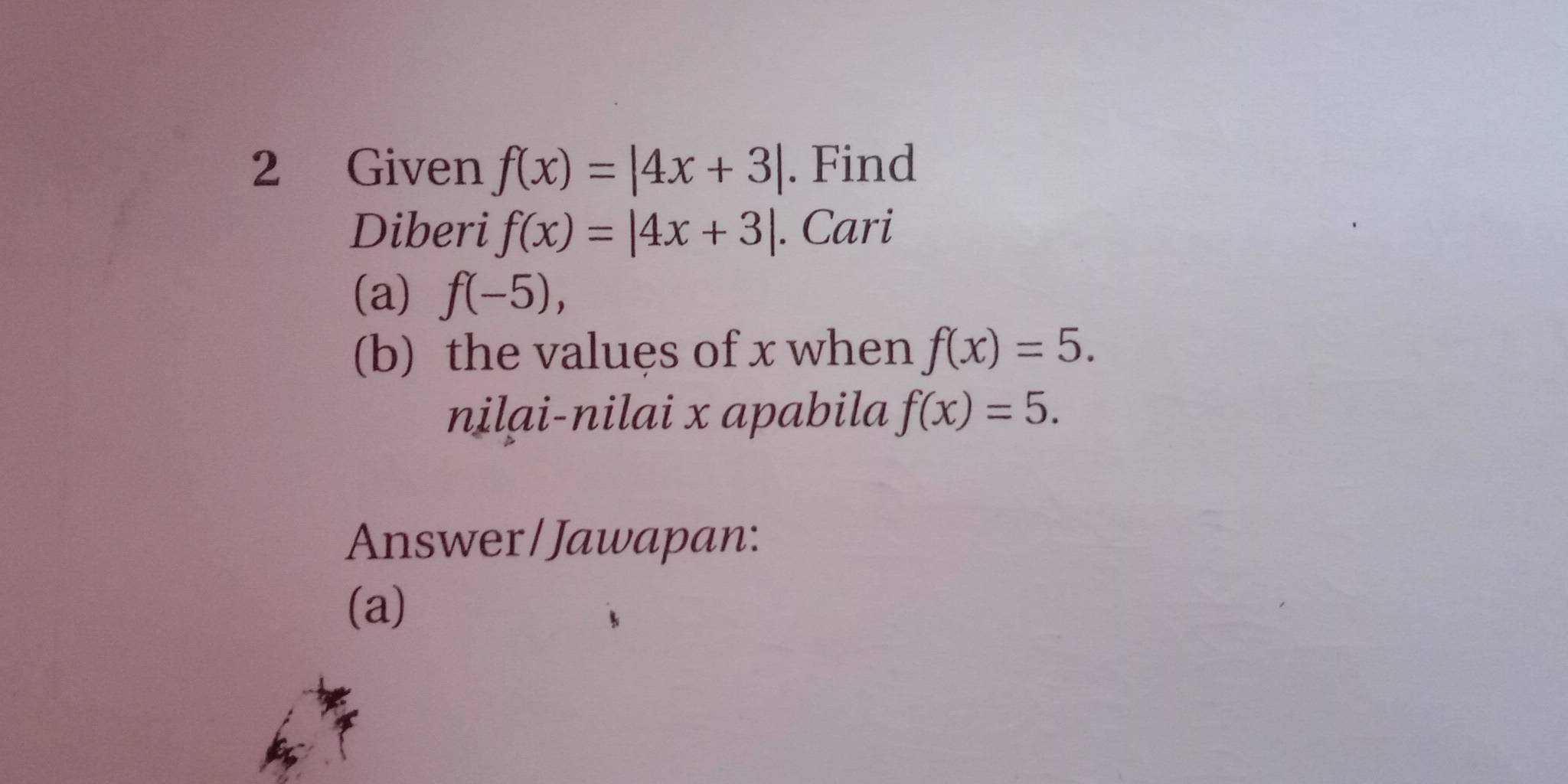 Given f(x)=|4x+3|. Find 
Diberi f(x)=|4x+3|. Cari 
(a) f(-5), 
(b) the values of x when f(x)=5. 
nilai-nilai x apabila f(x)=5. 
Answer/Jawapan: 
(a)