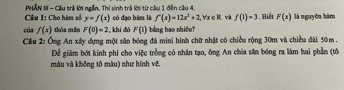 PHẢN III - Câu trả lời ngắn. Thí sinh trả lời từ câu 1 đến câu 4. 
Câu 1: Cho hàm số y=f(x) có đạo hàm là f'(x)=12x^2+2, forall x∈ R và f(1)=3. Biết F(x) là nguyên hàm 
của f(x) thỏa mãn F(0)=2 , khi đó F(1) bằng bao nhiêu? 
Câu 2: Ông An xây dựng một sân bóng đá mini hình chữ nhật có chiều rộng 30m và chiều dài 50m. 
Để giảm bớt kinh phí cho việc trồng cỏ nhân tạo, ông An chia sân bóng ra làm hai phần (tô 
màu và không tô màu) như hình vẽ.