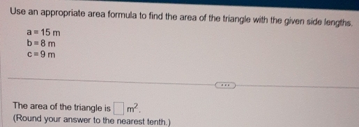 Use an appropriate area formula to find the area of the triangle with the given side lengths.
a=15m
b=8m
c=9m
The area of the triangle is □ m^2. 
(Round your answer to the nearest tenth.)