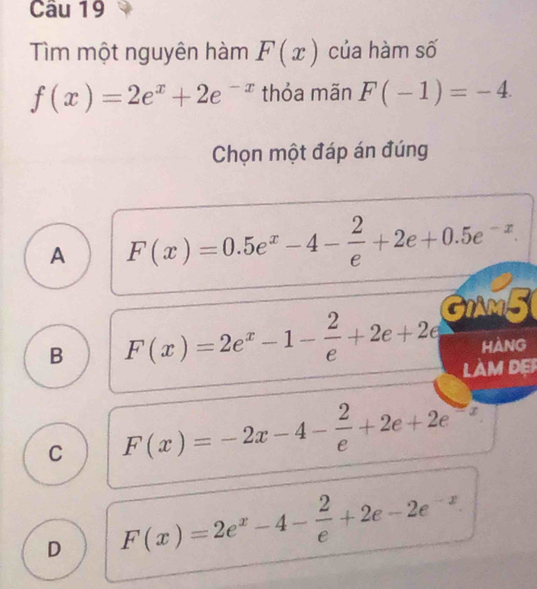 Tìm một nguyên hàm F(x) của hàm số
f(x)=2e^x+2e^(-x) thỏa mãn F(-1)=-4. 
Chọn một đáp án đúng
A F(x)=0.5e^x-4- 2/e +2e+0.5e^(-x). 
GIAM5
B F(x)=2e^x-1- 2/e +2e+2e HANG
LAM DER
C F(x)=-2x-4- 2/e +2e+2e^(-x)
D F(x)=2e^x-4- 2/e +2e-2e^(-x)