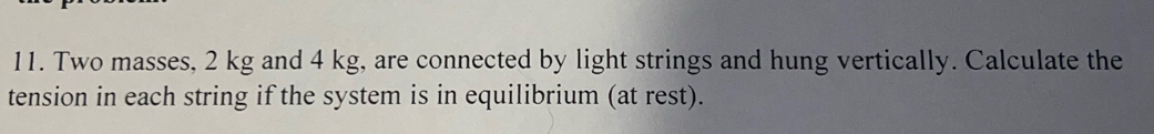 Two masses, 2 kg and 4 kg, are connected by light strings and hung vertically. Calculate the 
tension in each string if the system is in equilibrium (at rest).