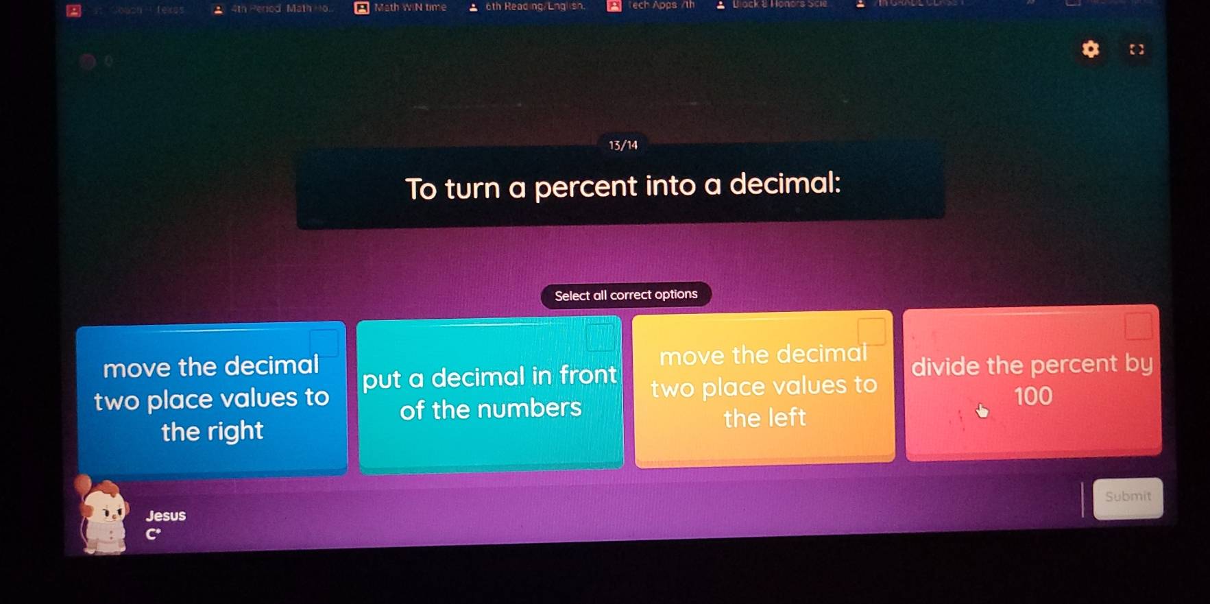 Math WIN time 6th Reading/ Lng tech Apps
13/14
To turn a percent into a decimal:
Select all correct options
move the decimal move the decimal
two place values to put a decimal in front two place values to divide the percent by
of the numbers
100
the right
the left
Submit
Jesus