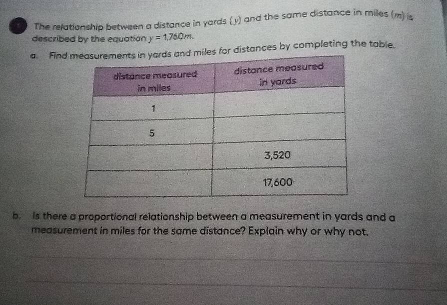 The relationship between a distance in yards (y) and the same distance in miles (m) is 
described by the equation y=1,760m. 
a. Find for distances by completing the table. 
b is there a proportional relationship between a measurement in yards and a 
measurement in miles for the same distance? Explain why or why not.