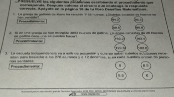 RESUELVE los alguientes problémas escribiendo el procedimiento que 
corresponda. Después colorea el circulo que contenga la respuests 
correcta. Apóyate en la página 16 de tu libro Desafios Matemáticos. 
. La granja de gallinas de Mario ha vendido 1158 huevos. ¿Cuántas docenas de huevos se 
han vendido 04 2 Con 
Procedimiento:
09.0 On0 
2. Si en una granja se han recogido 3852 huevos de gallina, ¿cuántas canastas de 20 huevos 
de gallina cada una se pueden hacer 169.2 102.0
Procedimiento:
120.6 192.0
3. La escuela independencia va a salir de excursión y quieren saber cuántos autobuses nece- 
sitan para trasladar a los 276 alumnos y a 12 docentes, si en cada autobús entran 36 perso- 
nas sentadas. 
Procedimiento: 9 8.5
6.8 6 
So ans in rren pevs Dse Rnste Sor 200, Sedon MateNN ES EDUEAtivos y apoyos QActioos 
== = mey=d ==