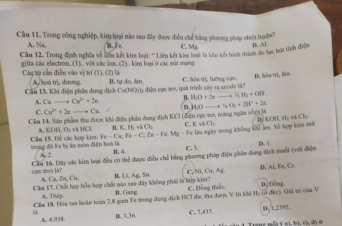 Trong công nghiệp, kim loại nào sau đây được điều chế bằng phương pháp nhiệt luyện?
A. Na. B.Fe. C. Mg.
Câu 12. Trong định nghĩa về liên kết kim loại: ' Liên kết kim loại là liên kết hình thành do lực hút tĩnh điện D. Al.
giữa các electron..(1).. với các ion..(2).. kim loại ở các nút mạng.
Các từ cần điền vào vị trí (1), (2) là
A, hoá trị, dương. B. tự do, âm C. hóa trị, lưỡng cực. D. hóa trị, âm.
Cầu 13. Khi điện phân dung dịch Cu(NO_3) 2 điện cực trơ, quá trình xảy ra anode là?
A. Cuto Cu^(2+)+2e. B. H_2O+2eto^1/_2H_2+OH^-.
D. H_2O to^1/_2O_2+2H^++2e.
C. Cu^(2+)+2eto Cu.
Câu 14. Sản phẩm thu được khi diện phân dung dịch KCl (điện cực trơ, mảng ngăn xốp) là
A. KOH,O_2 và HCl. B. K,H_2 và Cl_2. C. K và Cl_2. D, KOH, H_2 và Cl_2.
Câu 15. Để các hợp kim: Fe - Cu Fe-C;Zn-Fe;Mg - Fe lâu ngày trong không khi ẩm. Số hợp kim mà
trong đó Fe bị ăn mòn điện hoá là
A. 2. B. 4. C. 3. D. 1.
Cầu 16. Dãy các kim loại đều có thể được điều chế bằng phương pháp điện phân dung dịch muối (với điện
cực trơ) là?
A. Ca, Zn, Cu. B. Li, Ag, Sn. C, Ni, Cu, Ag. D. Al, Fe, Cr.
Câu 17. Chất hay hỗn hợp chất nào sau đây không phải là hợp kim? D, Đồng.
A. Thép. B. Gang. C. Đồng thiếc.
Câu 18. Hòa tan hoàn toàn 2,8 gam Fe trong dung dịch HCl dư, thu được V lít khí H_2 (ở dkc). Giá trị của V
là C. 7,437. D. 1,2395.
A. 4,958. B. 3,36.
Trong mỗi ý a), b), c), d) ở