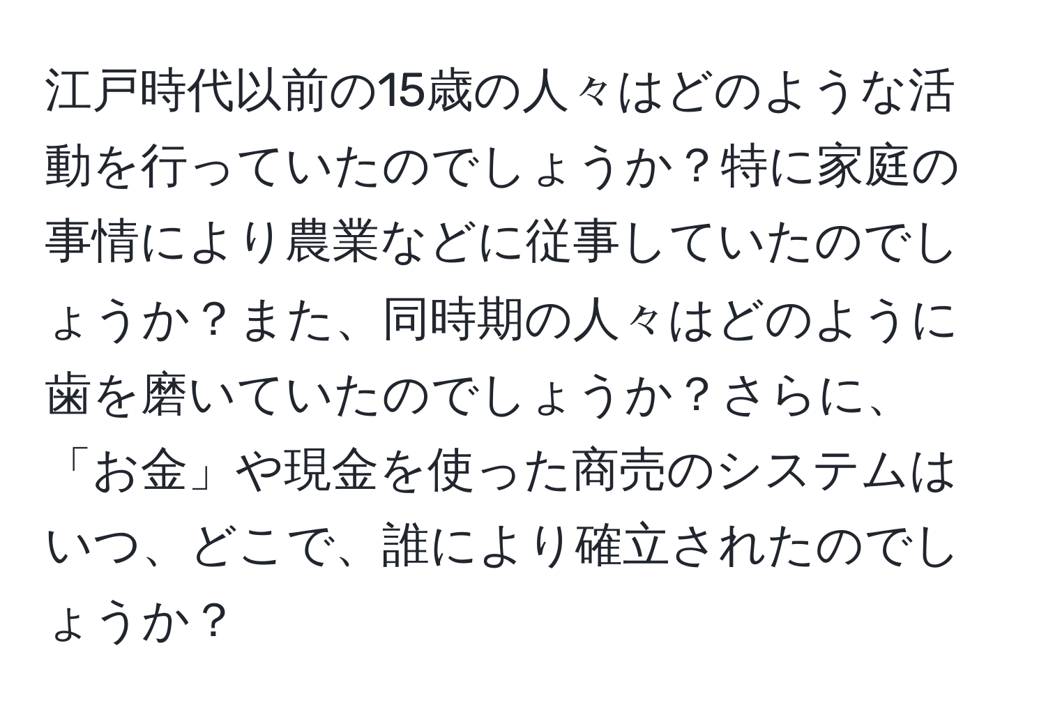 江戸時代以前の15歳の人々はどのような活動を行っていたのでしょうか？特に家庭の事情により農業などに従事していたのでしょうか？また、同時期の人々はどのように歯を磨いていたのでしょうか？さらに、「お金」や現金を使った商売のシステムはいつ、どこで、誰により確立されたのでしょうか？