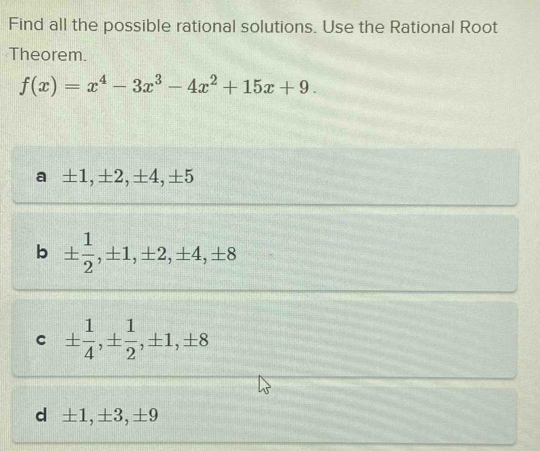 Find all the possible rational solutions. Use the Rational Root
Theorem.
f(x)=x^4-3x^3-4x^2+15x+9.
a ±1, ±2, ±4, ±5
b ±  1/2 , ± 1, ± 2, ± 4, ± 8
C ±  1/4 , ±  1/2 , ± 1, ± 8
d ±1, ±3, ±9