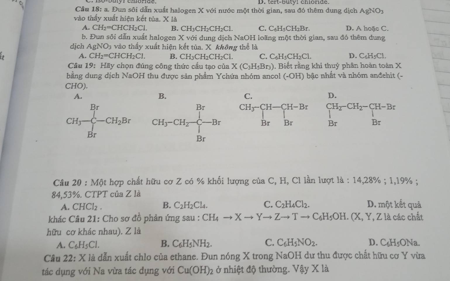 Cr iso-butór cmónde. D. tert-butyl chloride.
Câu 18: a. Đun sôi dẫn xuất halogen X với nước một thời gian, sau đó thêm dung dịch AgNO_3
vào thấy xuất hiện kết tủa. X là
A. CH_2=CHCH_2Cl. B. CH_3CH_2CH_2Cl. C. C_6H_5CH_2Br. D. A hoặc C.
b. Đun sôi dẫn xuất halogen X với dung dịch NaOH loãng một thời gian, sau đó thêm dung
djch AgNO_3 vào thấy xuất hiện kết tủa. X không thể là
it
A. CH_2=CHCH_2Cl. B. CH_3CH_2CH_2Cl. C. C_6H_5CH_2Cl. D. C_6H_5Cl
Câu 19: Hãy chọn đúng công thức cấu tạo của X(C_3H_5Br_3). Biết rằng khi thuỷ phân hoàn toàn X
bằng dung dịch NaOH thu được sản phẩm Ychứa nhóm ancol (-OH) bậc nhất và nhóm anđehit (-
CHO).
A.
B.
D.
beginarrayr CH_2-CH_2-CH-Br Brendarray
Câu 20 : Một hợp chất hữu cơ Z có % khối lượng của C, H, Cl lần lượt là : 1 4,28% ;1, 19% ;
84,53%. CTPT của Z là
B.
A. CHCl_2. C_2H_2Cl_4. C. C_2H_4Cl_2. D. một kết quả
khác Câu 21: Cho sơ đồ phản ứng sau : CH_4to Xto Yto Zto Tto C_6H_5OH. (X,Y,Z1 à các chất
hữu cơ khác nhau). Z là
A. C_6H_5Cl. B. C_6H_5NH_2. C. C_6H_5NO_2. D. C_6H_5 ONa.
Câu 22: X là dẫn xuất chlo của ethane. Đun nóng X trong NaOH dư thu được chất hữu cơ Y vừa
tác dụng với Na vừa tác dụng với Cu(OH)_2 ở nhiệt độ thường. Vậy X là