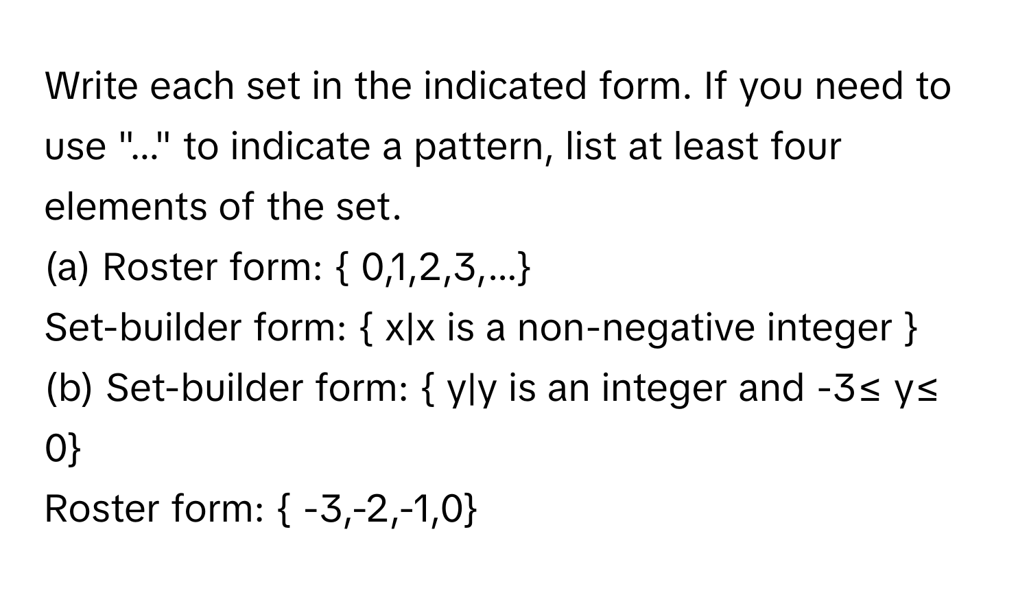 Write each set in the indicated form. If you need to use "..." to indicate a pattern, list at least four elements of the set. 
(a) Roster form:  0,1,2,3,... 
Set-builder form:  x|x is a non-negative integer 
(b) Set-builder form:  y|y is an integer and -3≤ y≤ 0 
Roster form:  -3,-2,-1,0