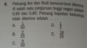 Peluang Ani dan Budi berturut-turut diterima
di salah satu perguruan tinggi negeri adalah
0, 90 dan 0, 80. Peluang kejadian keduanya
tidak diterima adalah . . . .
A.  1/50  D.  1/2 
B.  2/25  E.  18/25 
C.  9/50 