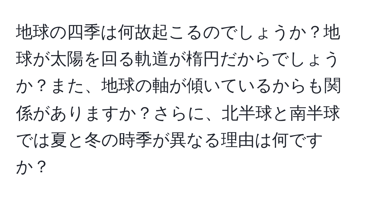 地球の四季は何故起こるのでしょうか？地球が太陽を回る軌道が楕円だからでしょうか？また、地球の軸が傾いているからも関係がありますか？さらに、北半球と南半球では夏と冬の時季が異なる理由は何ですか？