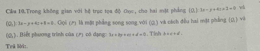 Câu 10.Trong không gian với hệ trục tọa độ ơọc, cho hai mặt phẳng (Q_1):3x-y+4z_1+2=0 và
(Q_2):3x-y+4z+8=0. Gọi (p) là mặt phẳng song song với (Q_1) và cách đều hai mặt phẳng (Q_1) và
(Q_2). Biết phương trình của (ρ) có dạng: 3x+by+cz+d=0. Tính b+c+d. 
Trã lời:.