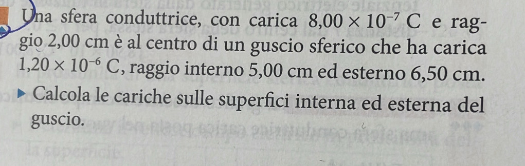 Una sfera conduttrice, con carica 8,00* 10^(-7)C e rag- 
gio 2,00 cm è al centro di un guscio sferico che ha carica
1,20* 10^(-6)C , raggio interno 5,00 cm ed esterno 6,50 cm. 
Calcola le cariche sulle superfici interna ed esterna del 
guscio.