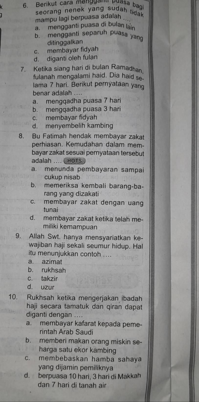 Berikut cara menggand puasa bagi
seorang nenek yang sudah tidak .
mampu lagi berpuasa adalah .
a. mengganti puasa di bulan lain
b. mengganti separuh puasa yang
ditinggalkan
c. membayar fidyah
d. diganti oleh fulan
7. Ketika siang hari di bulan Ramadhan.
fulanah mengalami haid. Dia haid se-
Iama 7 hari. Berikut pernyataan yang
benar adalah ....
a. mengqadha puasa 7 hari
b. mengqadha puasa 3 hari
c. membayar fidyah
d. menyembelih kambing
8. Bu Fatimah hendak membayar zakat
perhiasan. Kemudahan dalam mem-
bayar zakat sesuai pernyataan tersebut
adalah .... CHOTS
a. menunda pembayaran sampai
cukup nisab
b. memeriksa kembali barang-ba-
rang yang dizakati
c. membayar zakat dengan uang
tunai
d. membayar zakat ketika telah me-
miliki kemampuan
9. Allah Swt. hanya mensyariatkan ke-
wajiban haji sekali seumur hidup. Hal
itu menunjukkan contoh ....
a. azimat
b. rukhsah
c. takzir
d. uzur
10. Rukhsah ketika mengerjakan ibadah
haji secara tamatuk dan qiran dapat
diganti dengan ..
a. membayar kafarat kepada peme-
rintah Arab Saudi
b. memberi makan orang miskin se-
harga satu ekor kambing
c. membebaskan hamba sahaya
yang dijamin pemiliknya
d. berpuasa 10 hari, 3 hari di Makkah
dan 7 hari di tanah air