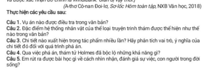 và đưộc xắc hnan do chínm à Windibank. Glan oi vay thờr 
(A-thơ Cô-nan Đoi-lơ, Sơ-lốc Hôm toàn tập, NXB Văn học, 2018) 
Thực hiện các yêu cầu sau: 
Câu 1. Vụ án nào được điều tra trong văn bản? 
Câu 2. Đặc điểm hệ thống nhân vật của thể loại truyện trinh thám được thế hiện như thế 
nào trong văn bản? 
Câu 3. Chi tiết nào xuất hiện trong tác phẩm nhiều lần? Hãy phân tích vai trò, ý nghĩa của 
chi tiết đó đổi với quá trình phá án. 
Câu 4. Qua việc phá án, thám tử Holmes đã bộc lộ những khả năng gì? 
Câu 5. Em rút ra được bài học gì về cách nhìn nhận, đánh giá sự việc, con người trong đời 
sống?