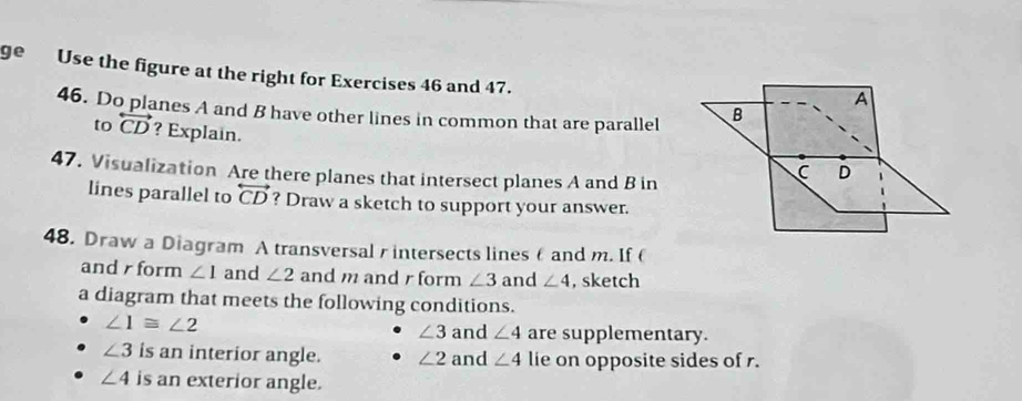 ge Use the figure at the right for Exercises 46 and 47. 
46. Do planes A and B have other lines in common that are parallel 
to overleftrightarrow CD ? Explain. 
47. Visualization Are there planes that intersect planes A and B in 
lines parallel to overleftrightarrow CD ? Draw a sketch to support your answer. 
48. Draw a Diagram A transversalr intersects lines θ and m. If ( 
and form ∠ 1 and ∠ 2 and m and r form ∠ 3 and ∠ 4 , sketch 
a diagram that meets the following conditions.
∠ 1≌ ∠ 2 and ∠ 4 are supplementary.
∠ 3
∠ 3 is an interior angle. ∠ 2 and ∠ 4 lie on opposite sides of r.
∠ 4 is an exterior angle.