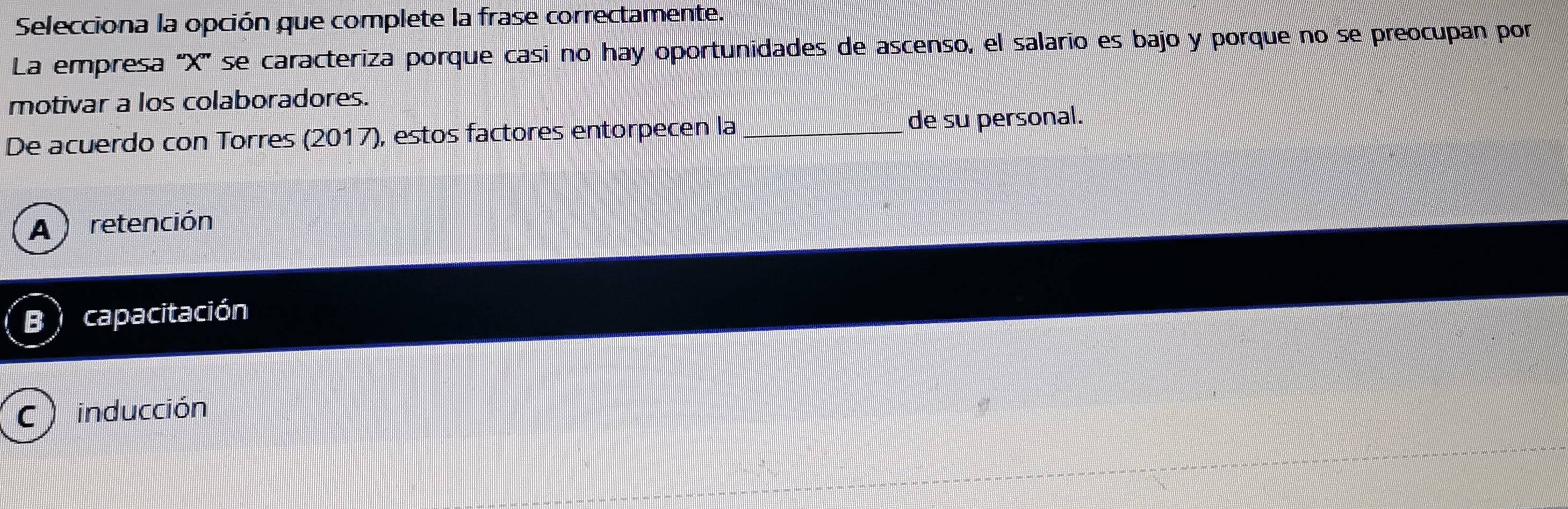 Selecciona la opción que complete la frase correctamente.
La empresa '' X ''' se caracteriza porque casí no hay oportunidades de ascenso, el salario es bajo y porque no se preocupan por
motivar a los colaboradores.
De acuerdo con Torres (2017), estos factores entorpecen la _de su personal.
A ) retención
B capacitación
C ) inducción