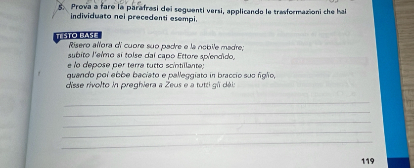 Prova a fare la parafrasi dei seguenti versi, applicando le trasformazioni che hai 
individuato nei precedenti esempi. 
TESTO BASE 
Risero allora di cuore suo padre e la nobile madre; 
subito l’elmo si tolse dal capo Ettore splendido, 
e lo depose per terra tutto scintillante; 
quando poi ebbe baciato e palleggiato in braccio suo figlio, 
disse rivolto in preghiera a Zeus e a tutti gli dèi: 
_ 
_ 
_ 
_ 
_
119